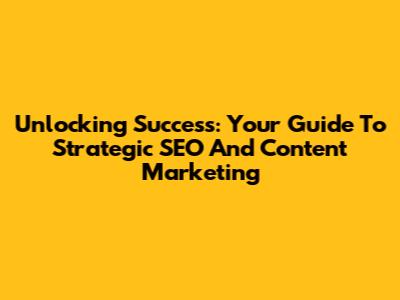 Unlocking Success: Your Guide To Strategic SEO And Content Marketing