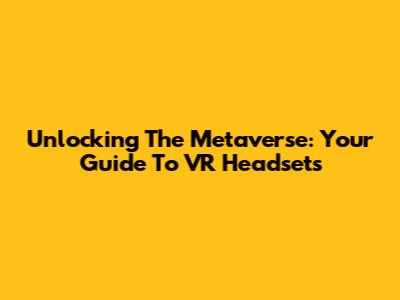 Unlocking The Metaverse: Your Guide To VR Headsets