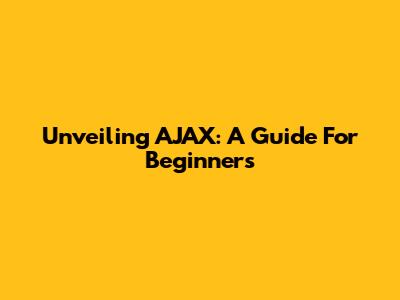 Unveiling AJAX: A Guide For Beginners