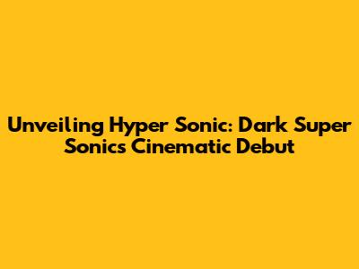Unveiling Hyper Sonic: Dark Super Sonic's Cinematic Debut