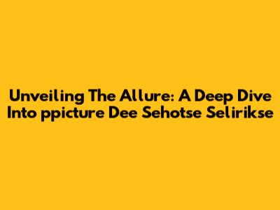 Unveiling The Allure: A Deep Dive Into 'ppicture Dee Sehotse Selirikse'