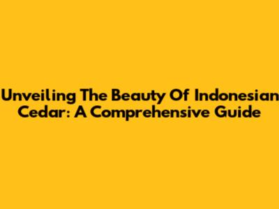 Unveiling The Beauty Of Indonesian Cedar: A Comprehensive Guide
