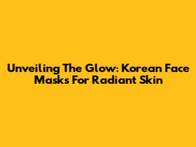 Unveiling The Glow: Korean Face Masks For Radiant Skin