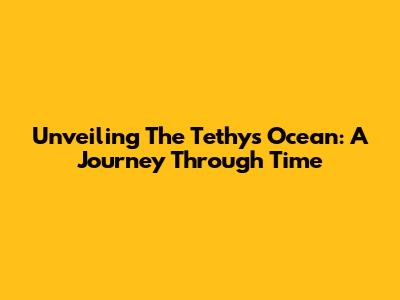 Unveiling The Tethys Ocean: A Journey Through Time