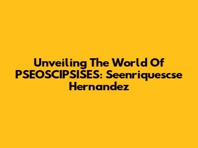 Unveiling The World Of PSEOSCIPSISES: Seenriquescse Hernandez