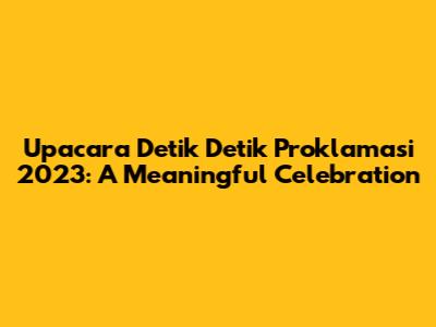 Upacara Detik Detik Proklamasi 2023: A Meaningful Celebration