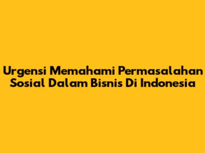 Urgensi Memahami Permasalahan Sosial Dalam Bisnis Di Indonesia