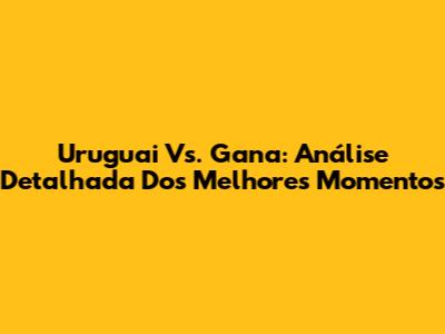 Uruguai Vs. Gana: Análise Detalhada Dos Melhores Momentos