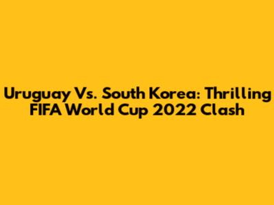 Uruguay Vs. South Korea: Thrilling FIFA World Cup 2022 Clash