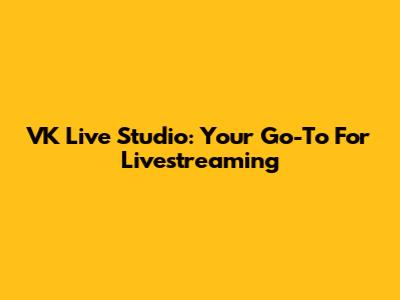 VK Live Studio: Your Go-To For Livestreaming