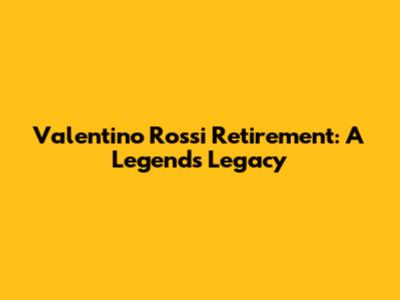 Valentino Rossi Retirement: A Legend's Legacy