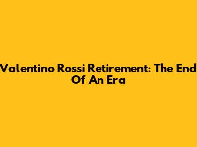 Valentino Rossi Retirement: The End Of An Era