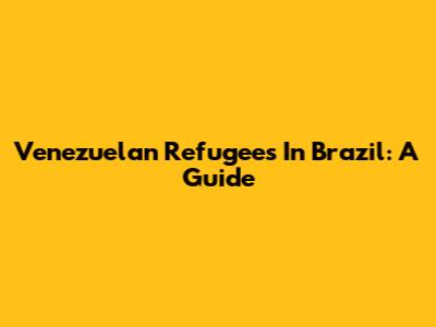 Venezuelan Refugees In Brazil: A Guide