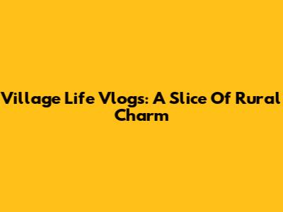 Village Life Vlogs: A Slice Of Rural Charm