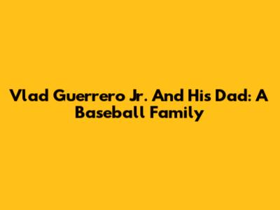 Vlad Guerrero Jr. And His Dad: A Baseball Family