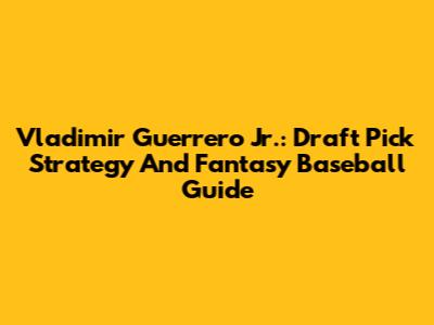 Vladimir Guerrero Jr.: Draft Pick Strategy And Fantasy Baseball Guide