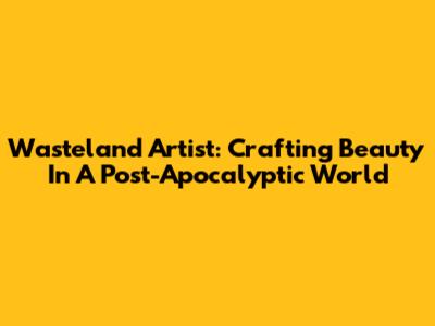Wasteland Artist: Crafting Beauty In A Post-Apocalyptic World
