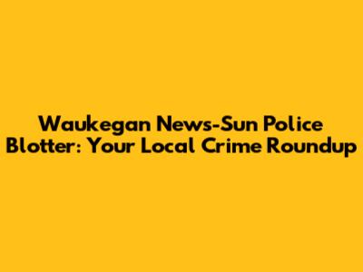 Waukegan News-Sun Police Blotter: Your Local Crime Roundup