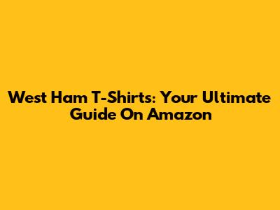 West Ham T-Shirts: Your Ultimate Guide On Amazon