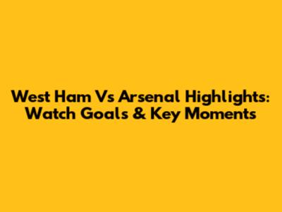 West Ham Vs Arsenal Highlights: Watch Goals & Key Moments