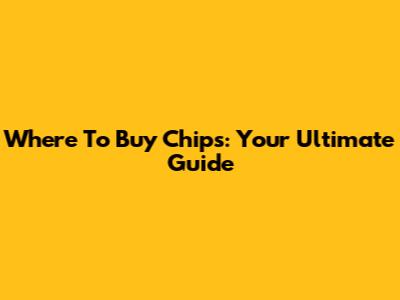 Where To Buy Chips: Your Ultimate Guide