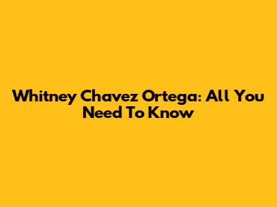 Whitney Chavez Ortega: All You Need To Know