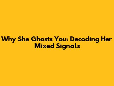 Why She Ghosts You: Decoding Her Mixed Signals