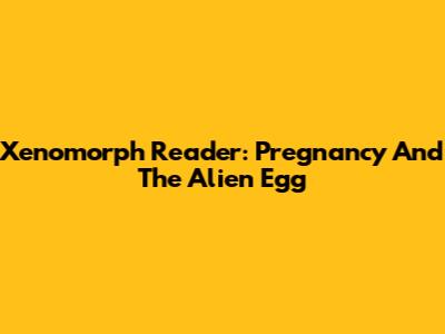 Xenomorph Reader: Pregnancy And The Alien Egg