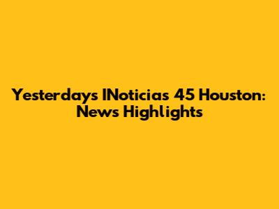 Yesterday's INoticias 45 Houston: News Highlights